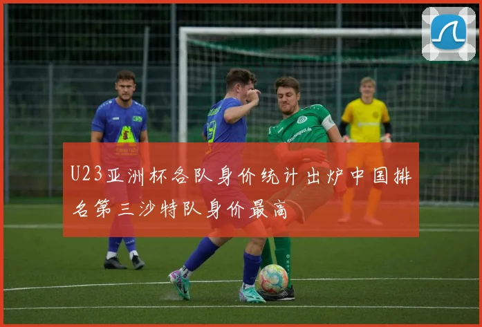 U23亚洲杯各队身价统计出炉中国排名第三沙特队身价最高