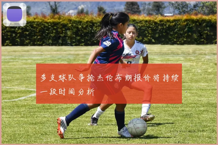 多支球队争抢杰伦布朗报价将持续一段时间分析