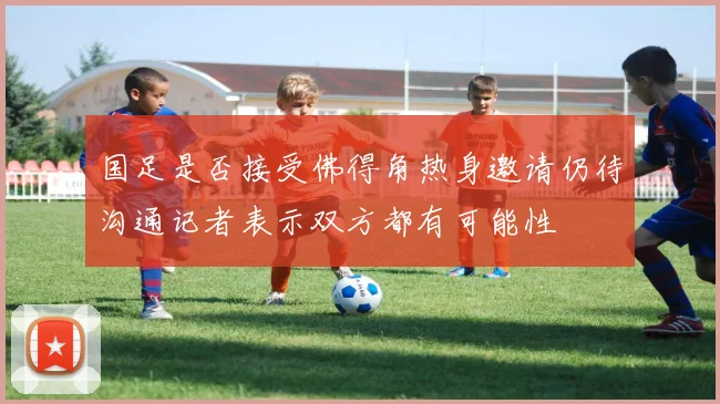国足是否接受佛得角热身邀请仍待沟通记者表示双方都有可能性