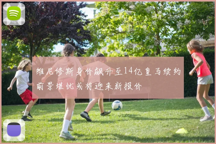 维尼修斯身价飙升至14亿皇马续约前景堪忧或将迎来新报价