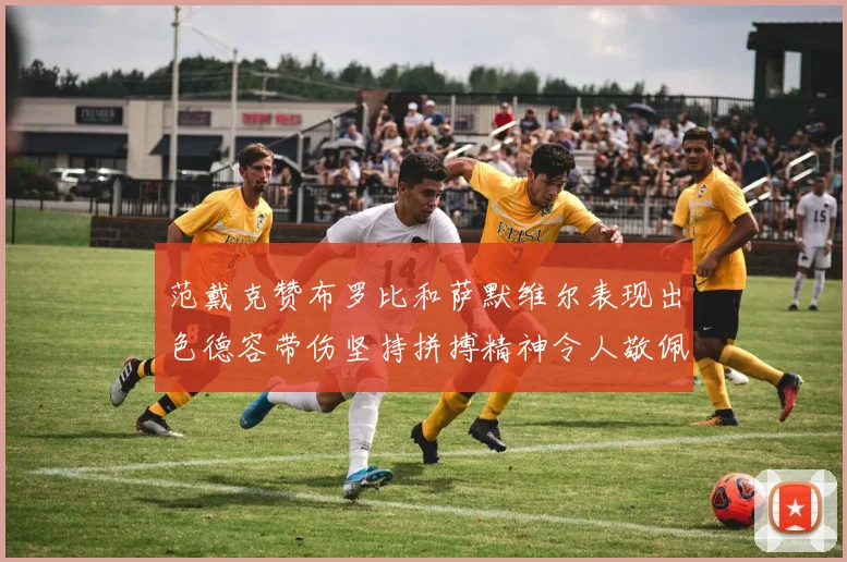 范戴克赞布罗比和萨默维尔表现出色德容带伤坚持拼搏精神令人敬佩