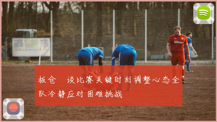 板仓滉谈比赛关键时刻调整心态全队冷静应对困难挑战