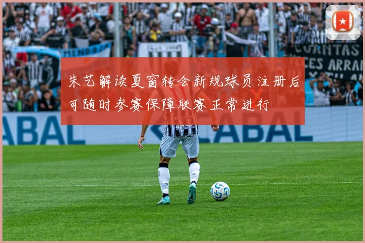 朱艺解读夏窗转会新规球员注册后可随时参赛保障联赛正常进行