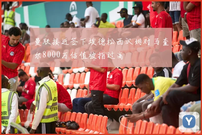 曼联接近签下埃德松西汉姆对马奎尔8000万估值被指过高