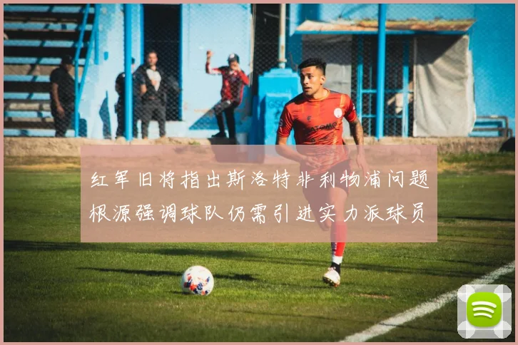 红军旧将指出斯洛特非利物浦问题根源强调球队仍需引进实力派球员