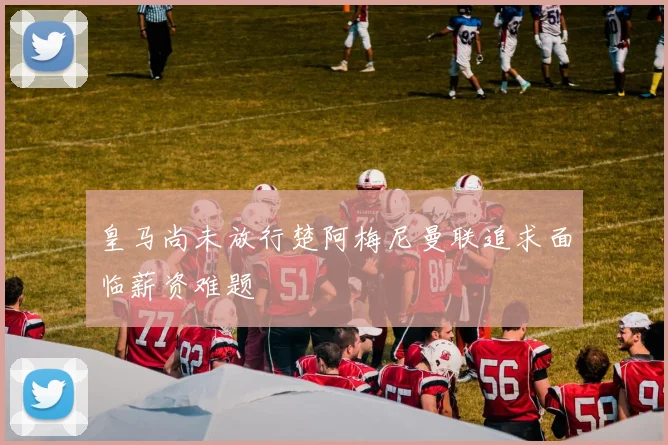 皇马尚未放行楚阿梅尼曼联追求面临薪资难题