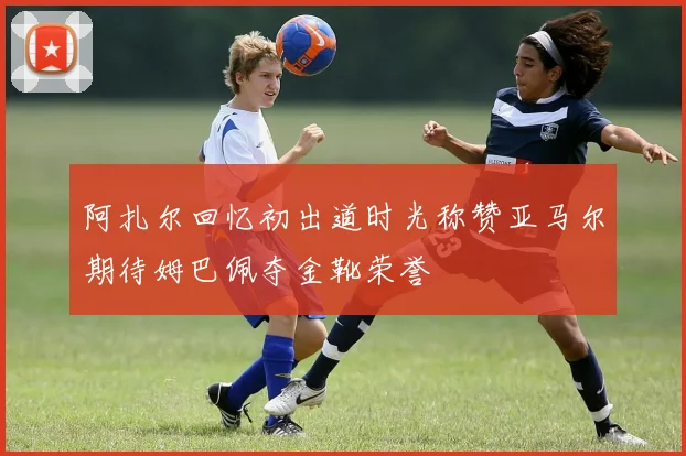 阿扎尔回忆初出道时光称赞亚马尔期待姆巴佩夺金靴荣誉