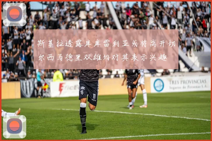 斯基拉透露库库雷利亚或将离开切尔西马德里双雄均对其表示兴趣