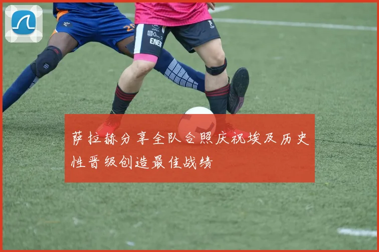 萨拉赫分享全队合照庆祝埃及历史性晋级创造最佳战绩