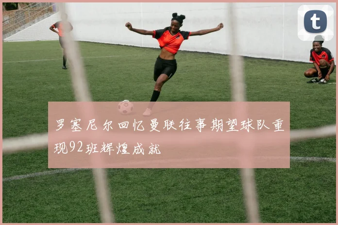 罗塞尼尔回忆曼联往事期望球队重现92班辉煌成就