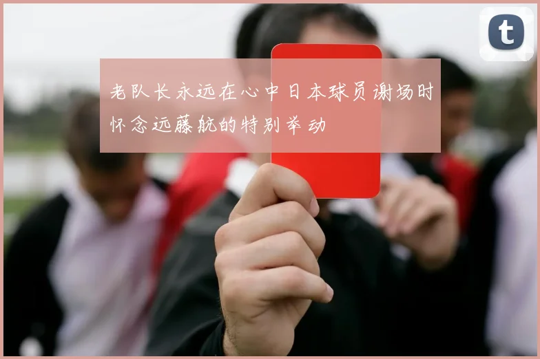 老队长永远在心中日本球员谢场时怀念远藤航的特别举动