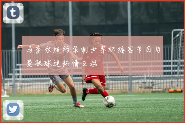 马奎尔纽约录制世界杯播客节目与曼联球迷热情互动