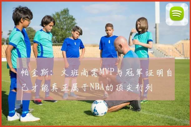 帕金斯：文班尚需MVP与冠军证明自己才能真正属于NBA的顶尖行列
