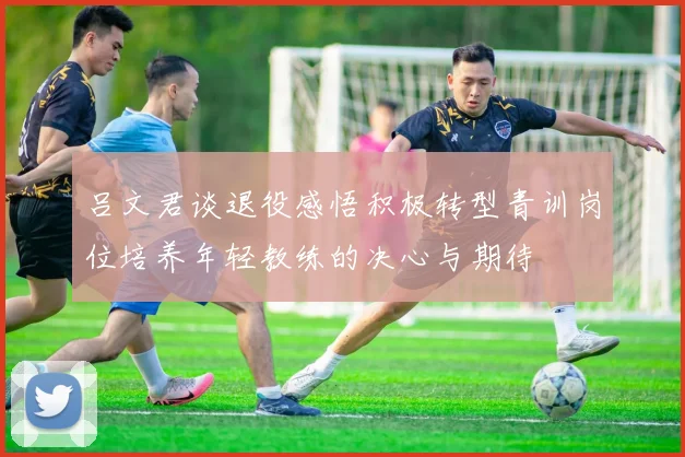 吕文君谈退役感悟积极转型青训岗位培养年轻教练的决心与期待