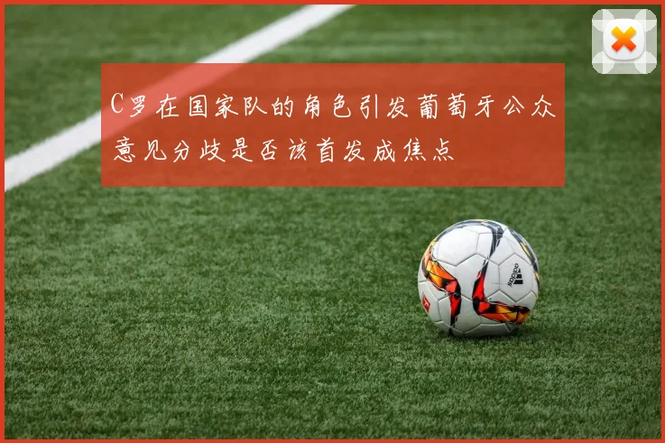 C罗在国家队的角色引发葡萄牙公众意见分歧是否该首发成焦点