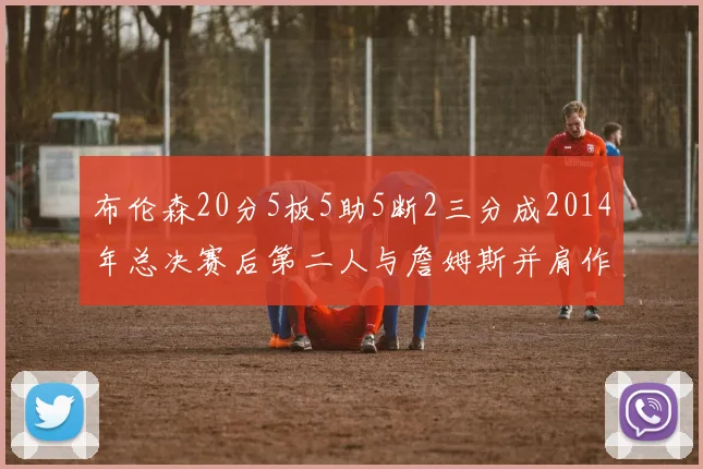 布伦森20分5板5助5断2三分成2014年总决赛后第二人与詹姆斯并肩作战