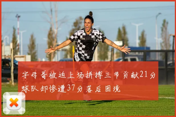 字母哥被迫上场拼搏三节贡献21分球队却惨遭37分落后困境